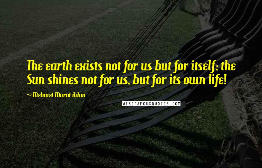 Mehmet Murat Ildan Quotes: The earth exists not for us but for itself; the Sun shines not for us, but for its own life!