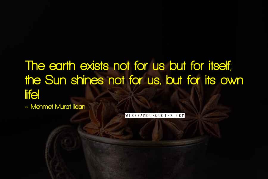 Mehmet Murat Ildan Quotes: The earth exists not for us but for itself; the Sun shines not for us, but for its own life!