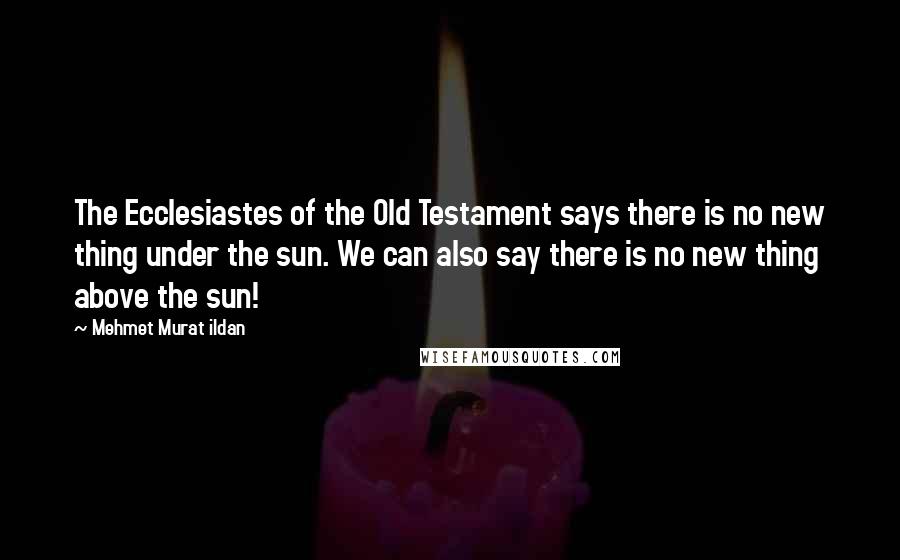 Mehmet Murat Ildan Quotes: The Ecclesiastes of the Old Testament says there is no new thing under the sun. We can also say there is no new thing above the sun!