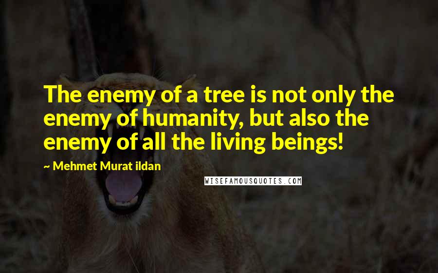 Mehmet Murat Ildan Quotes: The enemy of a tree is not only the enemy of humanity, but also the enemy of all the living beings!