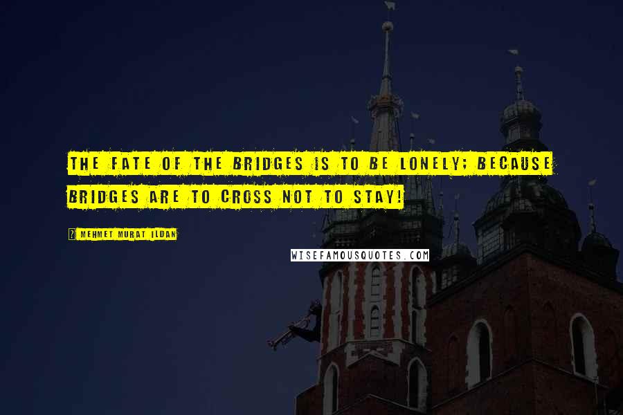 Mehmet Murat Ildan Quotes: The fate of the bridges is to be lonely; because bridges are to cross not to stay!