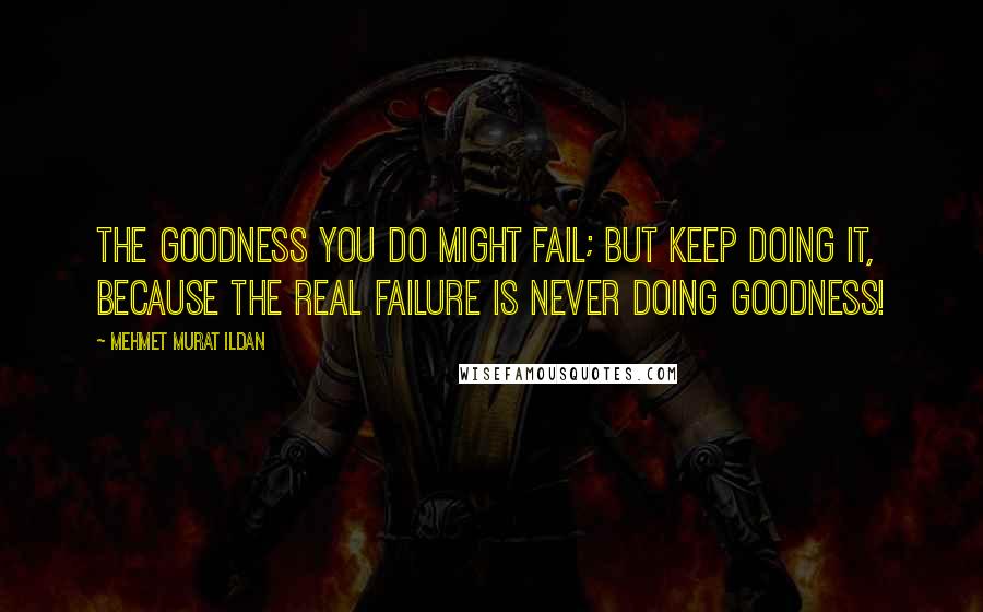 Mehmet Murat Ildan Quotes: The goodness you do might fail; but keep doing it, because the real failure is never doing goodness!