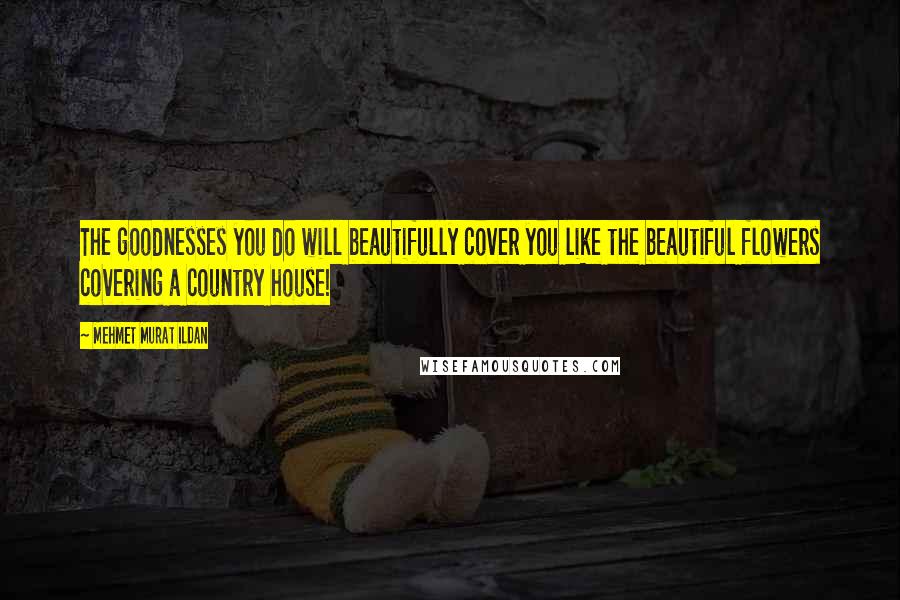 Mehmet Murat Ildan Quotes: The goodnesses you do will beautifully cover you like the beautiful flowers covering a country house!