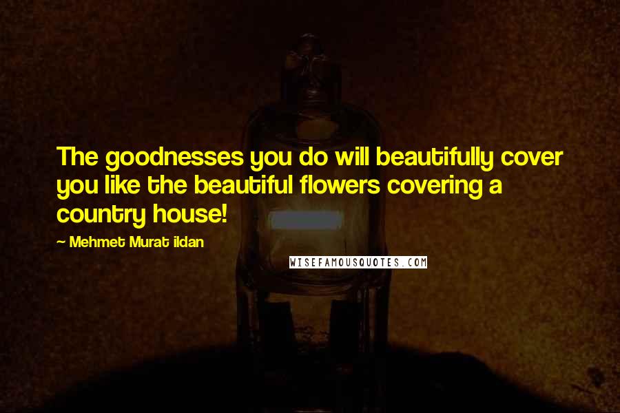 Mehmet Murat Ildan Quotes: The goodnesses you do will beautifully cover you like the beautiful flowers covering a country house!
