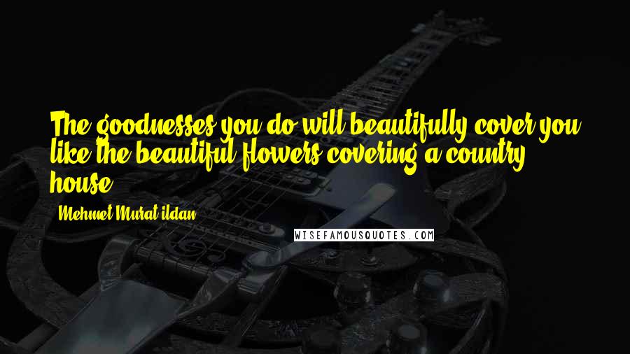Mehmet Murat Ildan Quotes: The goodnesses you do will beautifully cover you like the beautiful flowers covering a country house!