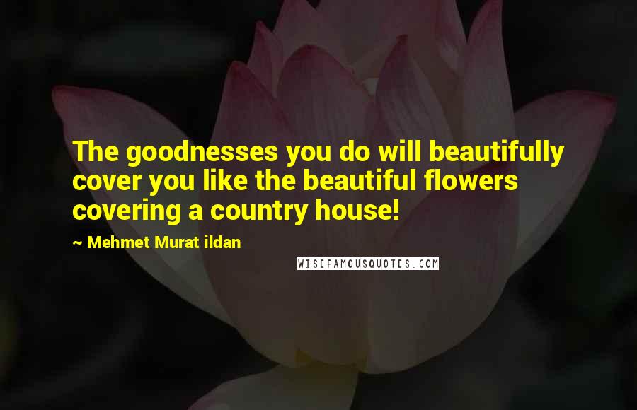 Mehmet Murat Ildan Quotes: The goodnesses you do will beautifully cover you like the beautiful flowers covering a country house!