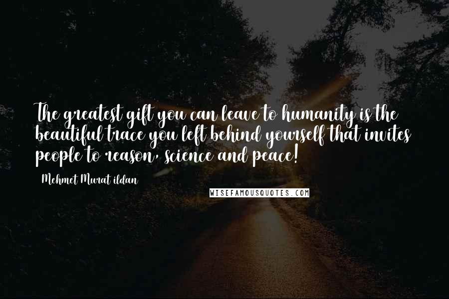 Mehmet Murat Ildan Quotes: The greatest gift you can leave to humanity is the beautiful trace you left behind yourself that invites people to reason, science and peace!