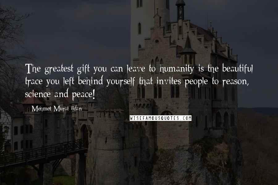 Mehmet Murat Ildan Quotes: The greatest gift you can leave to humanity is the beautiful trace you left behind yourself that invites people to reason, science and peace!