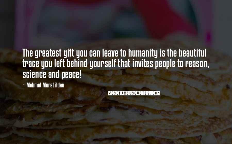 Mehmet Murat Ildan Quotes: The greatest gift you can leave to humanity is the beautiful trace you left behind yourself that invites people to reason, science and peace!