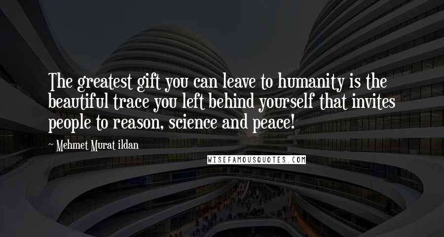 Mehmet Murat Ildan Quotes: The greatest gift you can leave to humanity is the beautiful trace you left behind yourself that invites people to reason, science and peace!