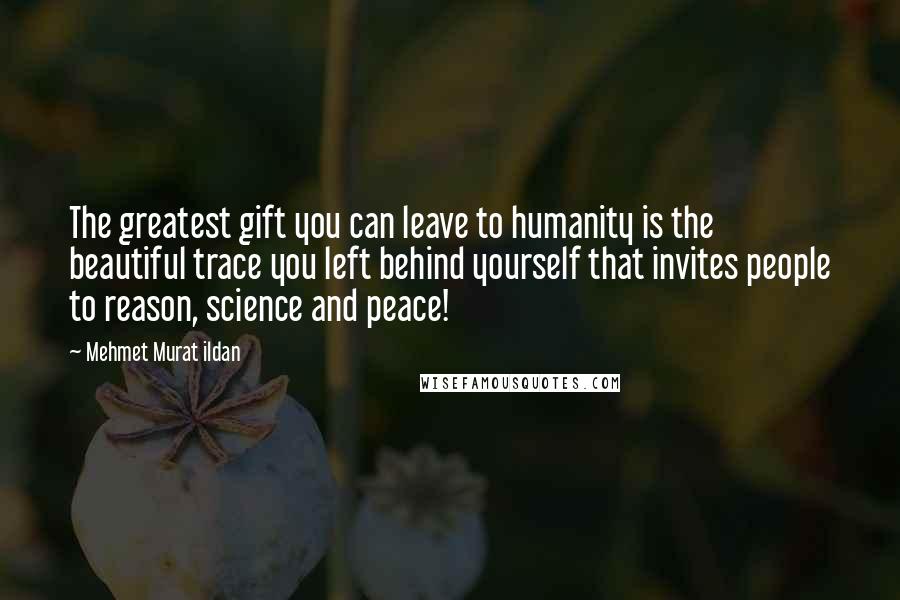 Mehmet Murat Ildan Quotes: The greatest gift you can leave to humanity is the beautiful trace you left behind yourself that invites people to reason, science and peace!