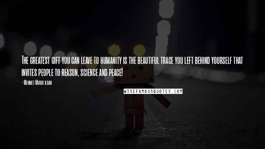 Mehmet Murat Ildan Quotes: The greatest gift you can leave to humanity is the beautiful trace you left behind yourself that invites people to reason, science and peace!