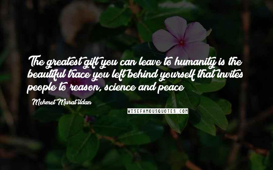 Mehmet Murat Ildan Quotes: The greatest gift you can leave to humanity is the beautiful trace you left behind yourself that invites people to reason, science and peace!