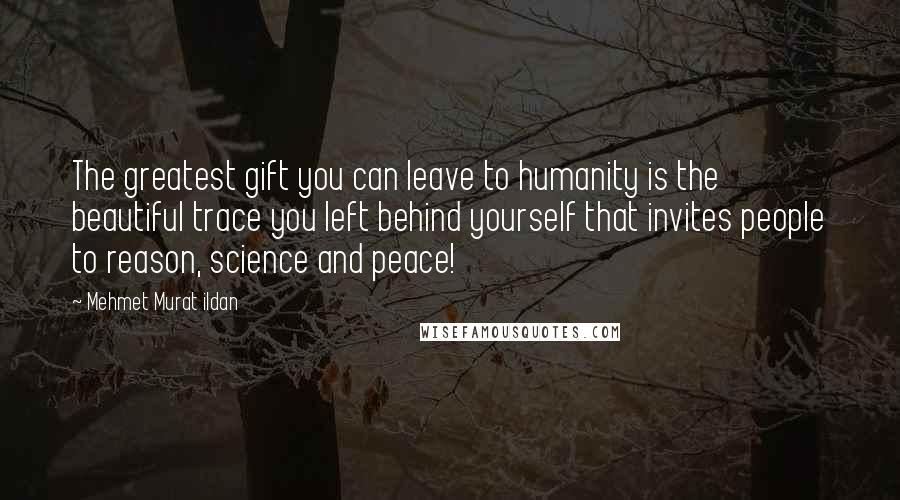 Mehmet Murat Ildan Quotes: The greatest gift you can leave to humanity is the beautiful trace you left behind yourself that invites people to reason, science and peace!