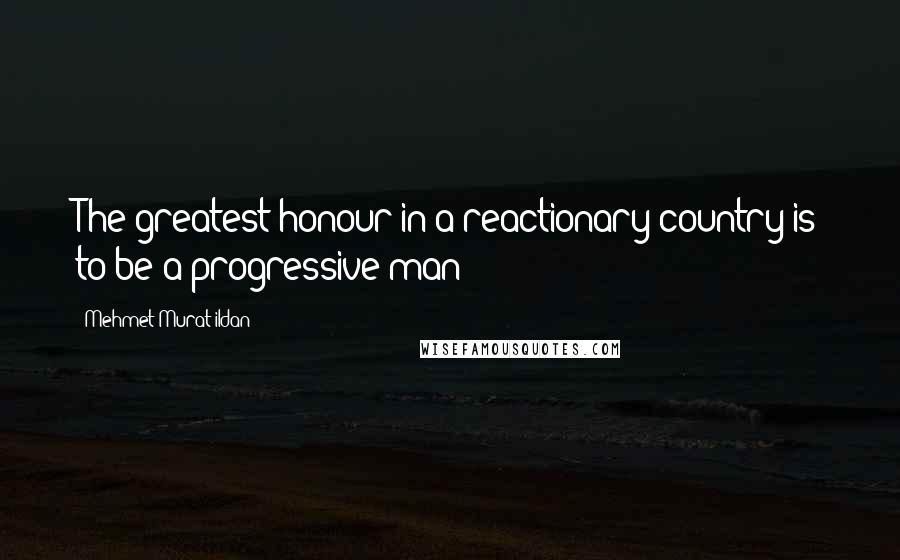 Mehmet Murat Ildan Quotes: The greatest honour in a reactionary country is to be a progressive man!