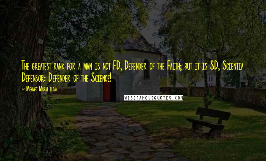 Mehmet Murat Ildan Quotes: The greatest rank for a man is not FD, Defender of the Faith; but it is SD, Scientia Defensor: Defender of the Science!