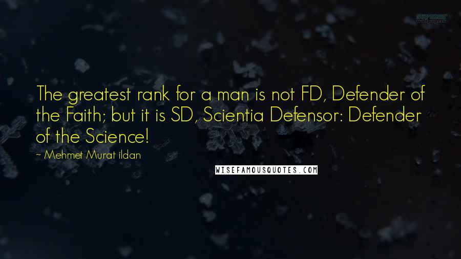 Mehmet Murat Ildan Quotes: The greatest rank for a man is not FD, Defender of the Faith; but it is SD, Scientia Defensor: Defender of the Science!