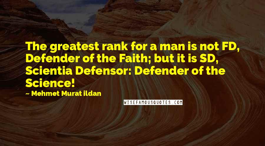 Mehmet Murat Ildan Quotes: The greatest rank for a man is not FD, Defender of the Faith; but it is SD, Scientia Defensor: Defender of the Science!