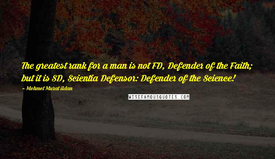 Mehmet Murat Ildan Quotes: The greatest rank for a man is not FD, Defender of the Faith; but it is SD, Scientia Defensor: Defender of the Science!