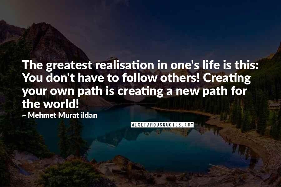Mehmet Murat Ildan Quotes: The greatest realisation in one's life is this: You don't have to follow others! Creating your own path is creating a new path for the world!