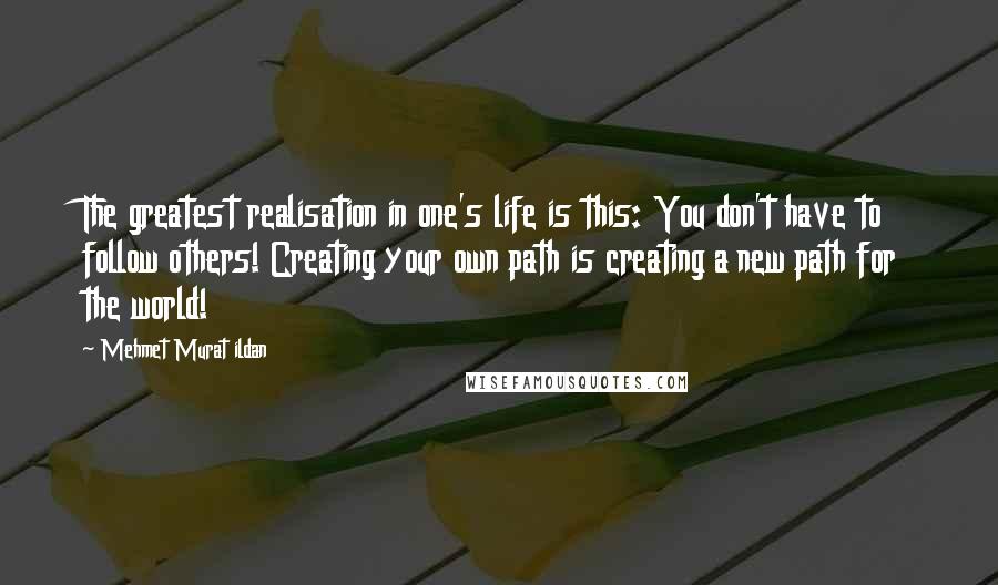 Mehmet Murat Ildan Quotes: The greatest realisation in one's life is this: You don't have to follow others! Creating your own path is creating a new path for the world!