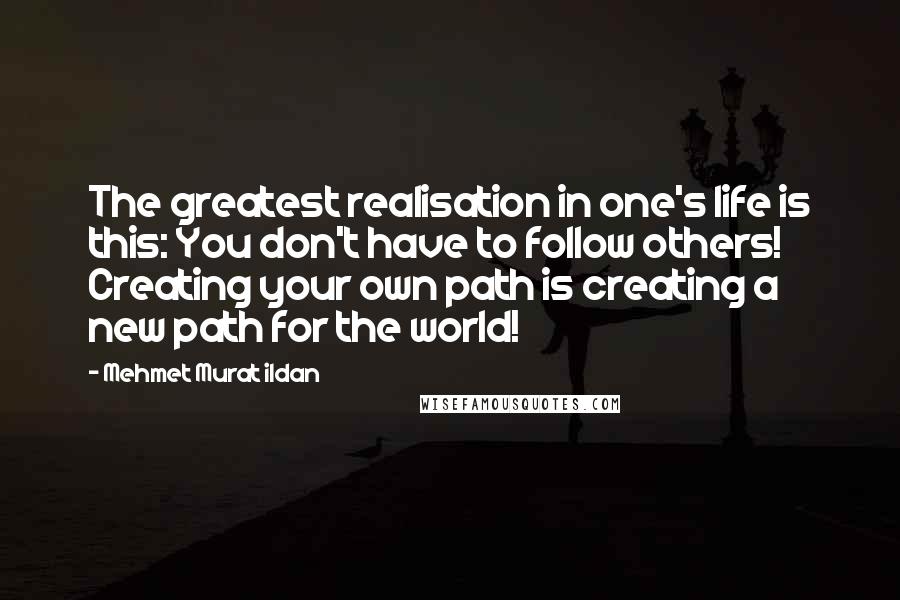 Mehmet Murat Ildan Quotes: The greatest realisation in one's life is this: You don't have to follow others! Creating your own path is creating a new path for the world!