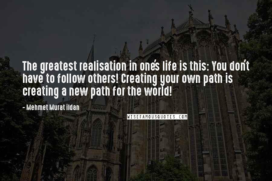 Mehmet Murat Ildan Quotes: The greatest realisation in one's life is this: You don't have to follow others! Creating your own path is creating a new path for the world!