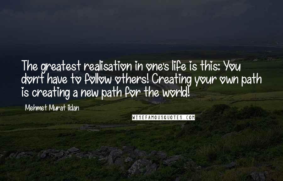 Mehmet Murat Ildan Quotes: The greatest realisation in one's life is this: You don't have to follow others! Creating your own path is creating a new path for the world!