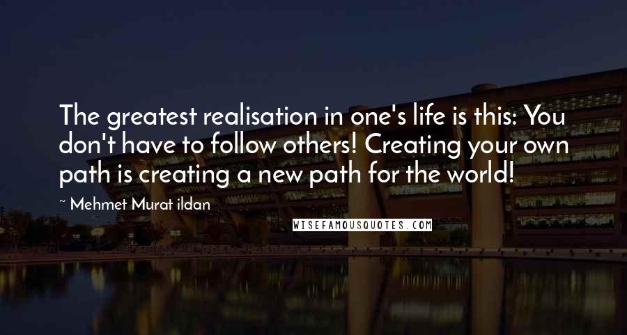 Mehmet Murat Ildan Quotes: The greatest realisation in one's life is this: You don't have to follow others! Creating your own path is creating a new path for the world!