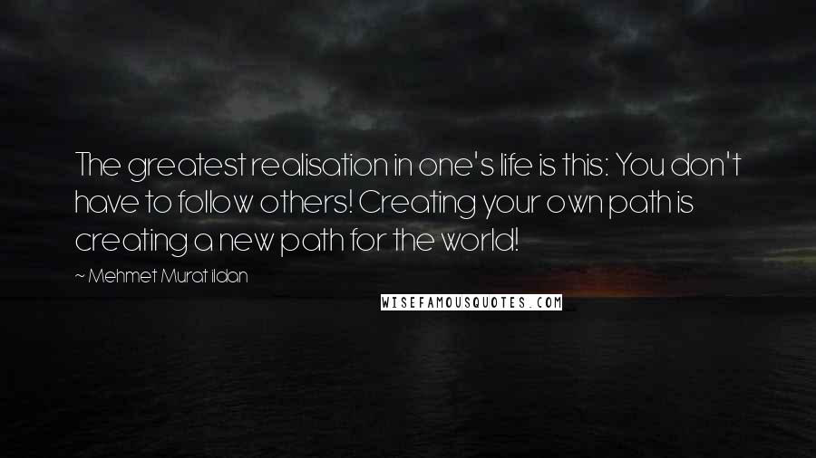 Mehmet Murat Ildan Quotes: The greatest realisation in one's life is this: You don't have to follow others! Creating your own path is creating a new path for the world!