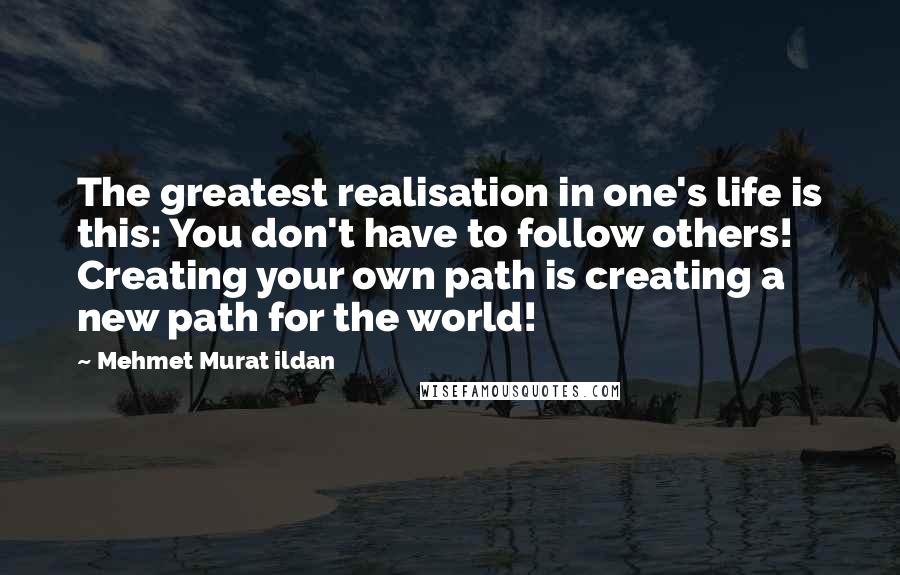 Mehmet Murat Ildan Quotes: The greatest realisation in one's life is this: You don't have to follow others! Creating your own path is creating a new path for the world!