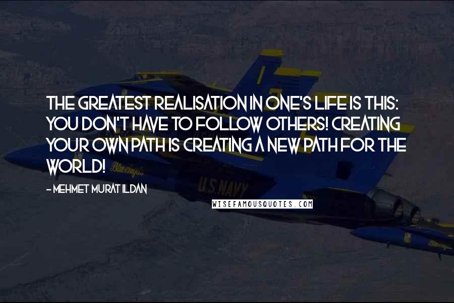 Mehmet Murat Ildan Quotes: The greatest realisation in one's life is this: You don't have to follow others! Creating your own path is creating a new path for the world!
