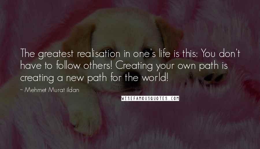 Mehmet Murat Ildan Quotes: The greatest realisation in one's life is this: You don't have to follow others! Creating your own path is creating a new path for the world!