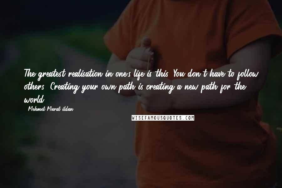 Mehmet Murat Ildan Quotes: The greatest realisation in one's life is this: You don't have to follow others! Creating your own path is creating a new path for the world!