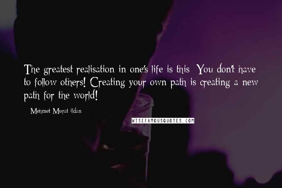 Mehmet Murat Ildan Quotes: The greatest realisation in one's life is this: You don't have to follow others! Creating your own path is creating a new path for the world!