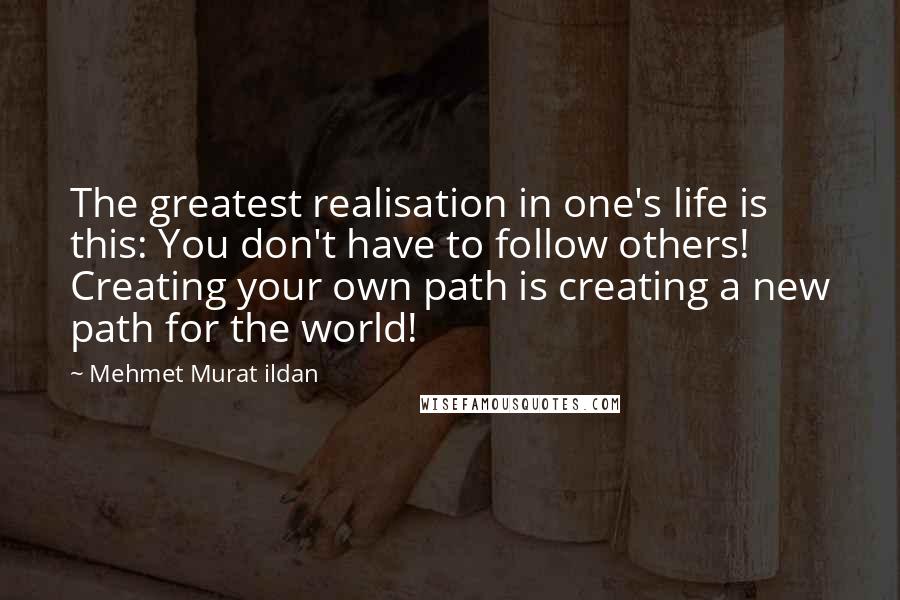 Mehmet Murat Ildan Quotes: The greatest realisation in one's life is this: You don't have to follow others! Creating your own path is creating a new path for the world!