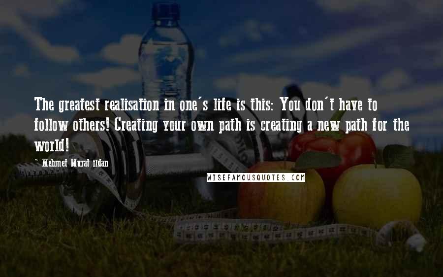 Mehmet Murat Ildan Quotes: The greatest realisation in one's life is this: You don't have to follow others! Creating your own path is creating a new path for the world!