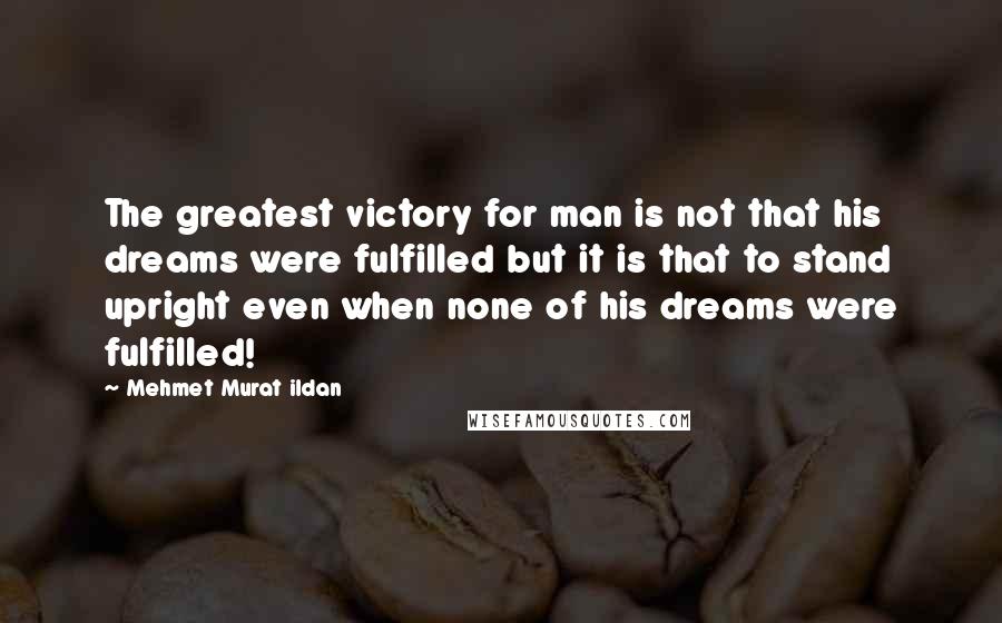 Mehmet Murat Ildan Quotes: The greatest victory for man is not that his dreams were fulfilled but it is that to stand upright even when none of his dreams were fulfilled!