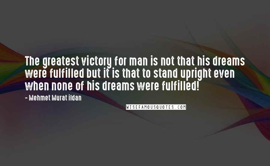 Mehmet Murat Ildan Quotes: The greatest victory for man is not that his dreams were fulfilled but it is that to stand upright even when none of his dreams were fulfilled!