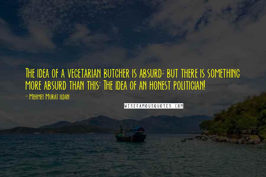 Mehmet Murat Ildan Quotes: The idea of a vegetarian butcher is absurd; but there is something more absurd than this: The idea of an honest politician!