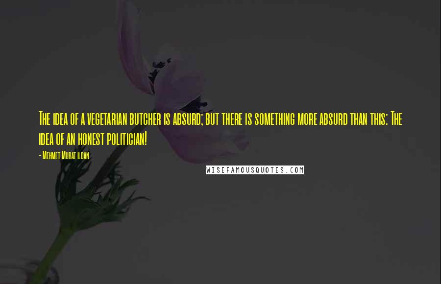 Mehmet Murat Ildan Quotes: The idea of a vegetarian butcher is absurd; but there is something more absurd than this: The idea of an honest politician!