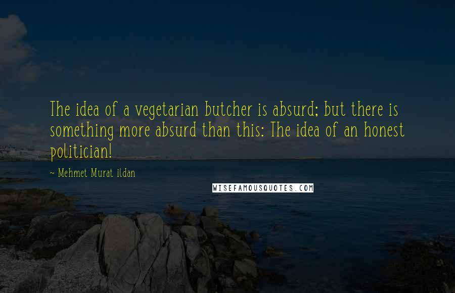 Mehmet Murat Ildan Quotes: The idea of a vegetarian butcher is absurd; but there is something more absurd than this: The idea of an honest politician!