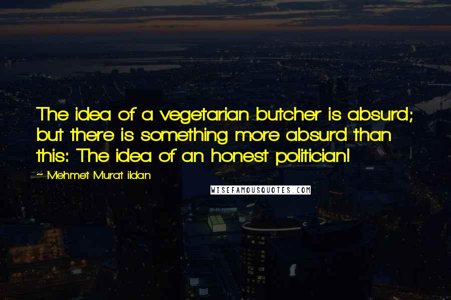Mehmet Murat Ildan Quotes: The idea of a vegetarian butcher is absurd; but there is something more absurd than this: The idea of an honest politician!