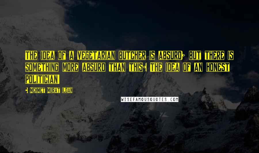 Mehmet Murat Ildan Quotes: The idea of a vegetarian butcher is absurd; but there is something more absurd than this: The idea of an honest politician!
