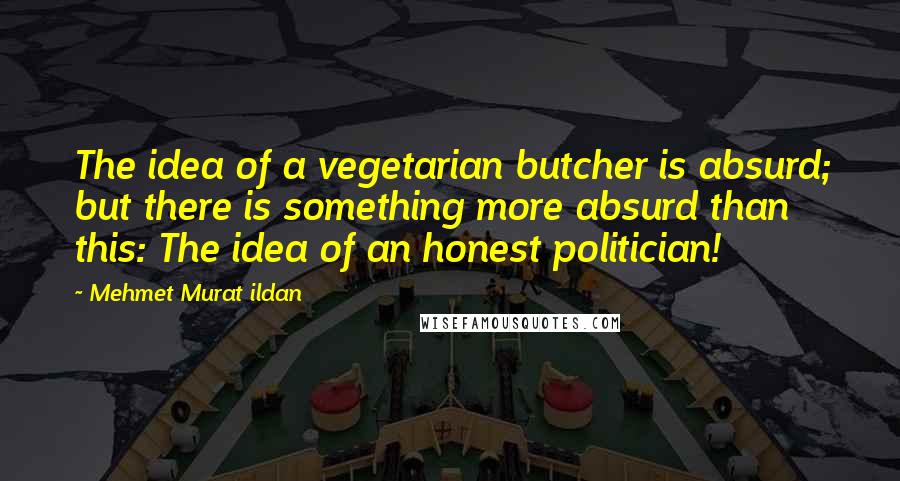 Mehmet Murat Ildan Quotes: The idea of a vegetarian butcher is absurd; but there is something more absurd than this: The idea of an honest politician!