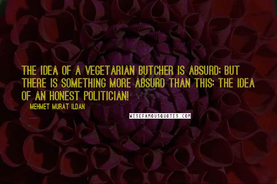 Mehmet Murat Ildan Quotes: The idea of a vegetarian butcher is absurd; but there is something more absurd than this: The idea of an honest politician!