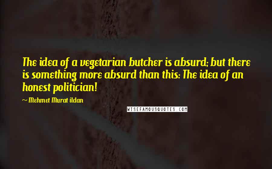 Mehmet Murat Ildan Quotes: The idea of a vegetarian butcher is absurd; but there is something more absurd than this: The idea of an honest politician!