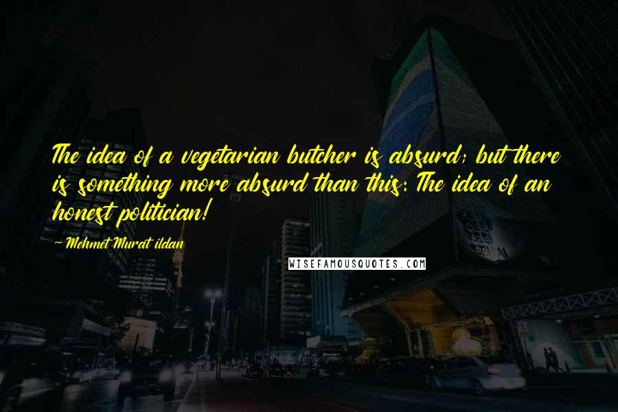 Mehmet Murat Ildan Quotes: The idea of a vegetarian butcher is absurd; but there is something more absurd than this: The idea of an honest politician!