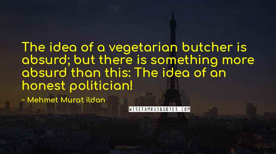 Mehmet Murat Ildan Quotes: The idea of a vegetarian butcher is absurd; but there is something more absurd than this: The idea of an honest politician!