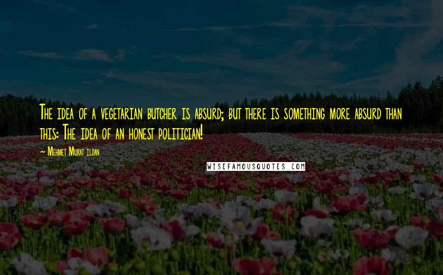 Mehmet Murat Ildan Quotes: The idea of a vegetarian butcher is absurd; but there is something more absurd than this: The idea of an honest politician!
